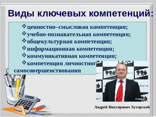 Виды ключевых компетенций: ценностно–смысловая компетенция; учебно-познавательная компетенция; общекультурная компетенция; информационная компетенция; коммуникативная компетенция; компетенция личностного самосовершенствования Андрей Викторович Хуторской