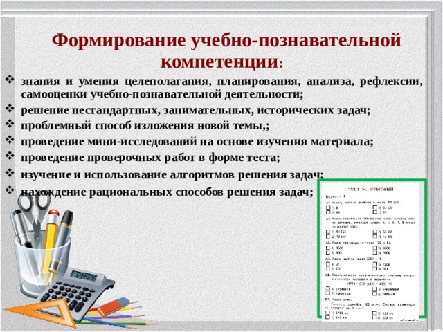 Формирование учебно-познавательной компетенции : знания и умения целеполагания, планирования, анализа, рефлексии, самооценки учебно-познавательной деятельности; решение нестандартных, занимательных, исторических задач; проблемный способ изложения новой темы,; проведение мини-исследований на основе изучения материала; проведение проверочных работ в форме теста; изучение и использование алгоритмов решения задач; нахождение рациональных способов решения задач;