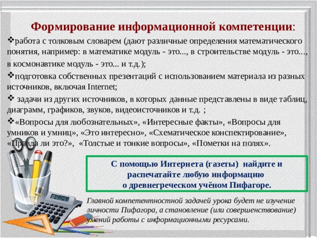 Формирование информационной компетенции : работа с толковым словарем (дают различные определения математического понятия, например: в математике модуль - это..., в строительстве модуль - это..., в космонавтике модуль - это... и т.д.); подготовка собственных презентаций с использованием материала из разных источников, включая Internet;  задачи из других источников, в которых данные представлены в виде таблиц, диаграмм, графиков, звуков, видеоисточников и т.д. ; «Вопросы для любознательных», «Интересные факты», «Вопросы для умников и умниц», «Это интересно», «Схематическое конспектирование», «Правда ли это?», «Толстые и тонкие вопросы», «Пометки на полях». С помощью Интернета (газеты) найдите и распечатайте любую информацию о древнегреческом учёном Пифагоре. Главной компетентностной задачей урока будет не изучение личности Пифагора, а становление (или совершенствование) умений работы с информационными ресурсами.