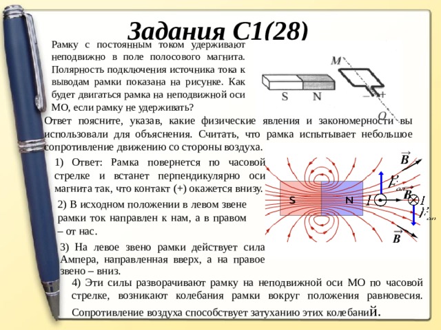 Задания С1(28) Рамку с постоянным током удерживают неподвижно в поле полосового магнита. Полярность подключения источника тока к выводам рамки показана на рисунке. Как будет двигаться рамка на неподвижной оси МО, если рамку не удерживать? Ответ поясните, указав, какие физические явления и закономерности вы использовали для объяснения. Считать, что рамка испытывает небольшое сопротивление движению со стороны воздуха. 1) Ответ: Рамка повернется по часовой стрелке и встанет перпендикулярно оси магнита так, что контакт (+) окажется внизу. 1) Ответ: Рамка повернется по часовой стрелке и встанет перпендикулярно оси магнита так, что контакт (+) окажется внизу. 2) В исходном положении в левом звене рамки ток направлен к нам, а в правом – от нас. 3) На левое звено рамки действует сила Ампера, направленная вверх, а на правое звено – вниз. 4) Эти силы разворачивают рамку на неподвижной оси МО по часовой стрелке, возникают колебания рамки вокруг положения равновесия. Сопротивление воздуха способствует затуханию этих колебани й.