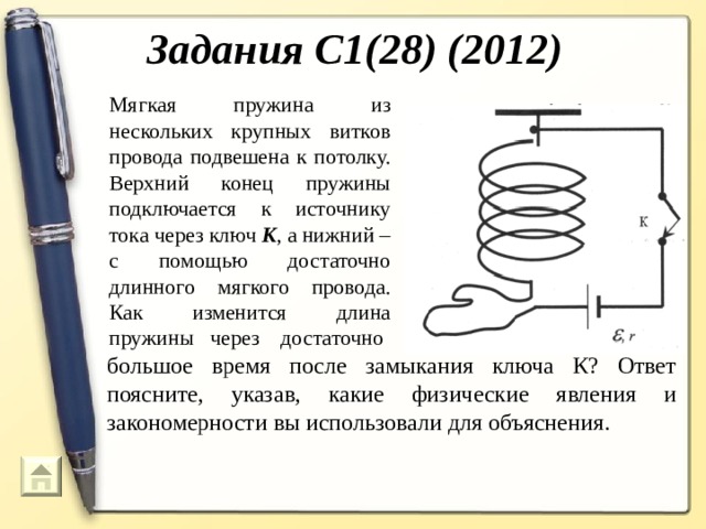 Задания С1(28) (2012) Мягкая пружина из нескольких крупных витков провода подвешена к потолку. Верхний конец пружины подключается к источнику тока через ключ К , а нижний – с помощью достаточно длинного мягкого провода. Как изменится длина пружины через достаточно большое время после замыкания ключа К? Ответ поясните, указав, какие физические явления и закономерности вы использовали для объяснения.