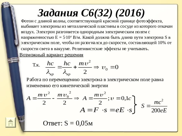 Задания С6(32) (2016) Фотон с длиной волны, соответствующей красной границе фотоэффекта, выбивает электроны из металлической пластины в сосуде из которого откачан воздух. Электрон разгоняется однородным электрическим полем с напряженностью Е = 5 . 10 4 В/м. Какой должна быть длина пути электрона S в электрическом поле, чтобы он разогнался до скорости, составляющей 10% от скорости света в вакууме. Релятивистские эффекты не учитывать .  Возможный вариант решения Т.к. Работа по перемещению электрона в электрическом поле равна изменению его кинетической энергии Ответ: S = 0,05м 74