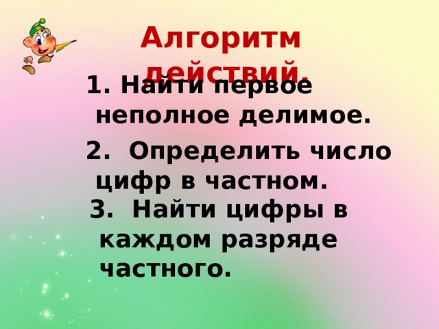 Алгоритм действий.  1. Найти первое неполное делимое.  2. Определить число цифр в частном.   3. Найти цифры в каждом разряде частного.