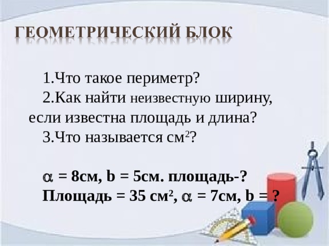 1.Что такое периметр? 2.Как найти неизвестную ширину, если известна площадь и длина? 3.Что называется см 2 ?   = 8см, b = 5см. площадь-? Площадь = 35 см 2 ,  = 7см, b = ?