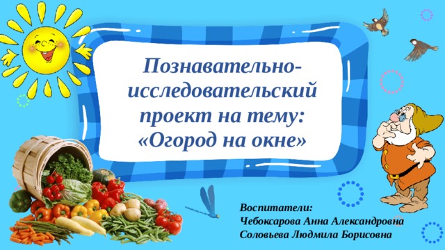 Познавательно-исследовательский проект на тему:  «Огород на окне» Воспитатели: Чебоксарова Анна Александровна Соловьева Людмила Борисовна