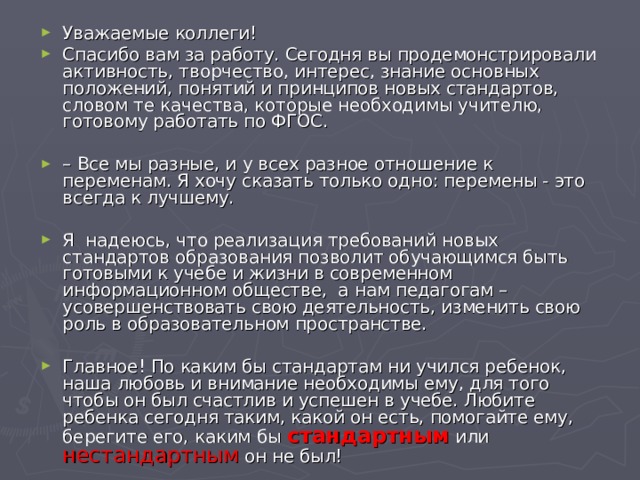 Уважаемые коллеги! Спасибо вам за работу. Сегодня вы продемонстрировали активность, творчество, интерес, знание основных положений, понятий и принципов новых стандартов, словом те качества, которые необходимы учителю, готовому работать по ФГОС.  –  Все мы разные, и у всех разное отношение к переменам. Я хочу сказать только одно: перемены - это всегда к лучшему.  Я надеюсь, что реализация требований новых стандартов образования позволит обучающимся быть готовыми к учебе и жизни в современном информационном обществе, а нам педагогам – усовершенствовать свою деятельность, изменить свою роль в образовательном пространстве.  Главное! По каким бы стандартам ни учился ребенок, наша любовь и внимание необходимы ему, для того чтобы он был счастлив и успешен в учебе. Любите ребенка сегодня таким, какой он есть, помогайте ему, берегите его, каким бы стандартным или нестандартным он не был!