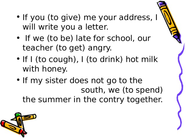 If you (to give) me your address, I wi ll write you a lette r.   If we (to be) late for school, our teacher (to get) angry. If I (to cough), I (to drink) hot milk with honey. If my sister does not go to the  south, we (to spend) the summer in the contry together.