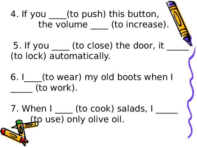 4. If you ____(to push) this button, the volume ____ (to increase).  5. If you ____ (to close) the door, it _____ (to lock) automatically. 6. I____(to wear) my old boots when I _____ (to work). 7. When I ____ (to cook) salads, I _____    (to use) only olive oil.