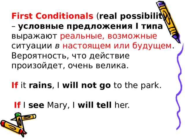 First Conditionals  ( real possibility ) –  условные предложения I типа выражают реальные, возможные ситуации  в настоящем или будущем . Вероятность, что действие произойдет, очень велика.   If  it  rains , I  will not go  to the park.   If  I  see  Mary, I  will tell  her.