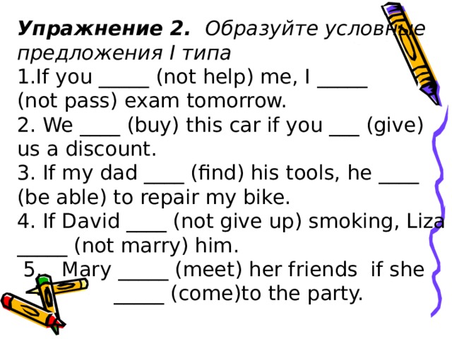 Упражнение 2.  О браз уйте условные предложения I типа If you _____ (not help) me, I _____ (not pass) exam tomorrow. 2. We ____ (buy) this car if you ___ (give) us a discount. 3. If my dad ____ (find) his tools, he ____ (be able) to repair my bike. 4. If David ____ (not give up) smoking, Liza _____ (not marry) him.  5. Mary _____ (meet) her friends if she   _____ (come)to the party.