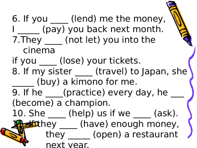 6. If you ____ (lend) me the money, I _____ (pay) you back next month. 7.They ____ (not let) you into the cinema if you ____ (lose) your tickets. 8. If my sister ____ (travel) to Japan, she _____ (buy) a kimono for me. 9. If he ____(practice) every day, he ___ (become) a champion. 10. She ____ (help) us if we ____ (ask). 11. If they ____ (have) enough money,  they _____ (open) a restaurant  next year.