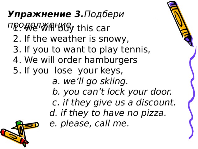 Упражнение 3. Подбери продолжение .           1. We will buy this car  2. If the weather is snowy,  3. If you to want to play tennis,  4. We will order hamburgers   5. If you lose  your keys,  a. we’ll go skiing.  b. you can’t lock your door.  c. if they give us a discount.  d. if they to have no pizza.  e. please, call me.