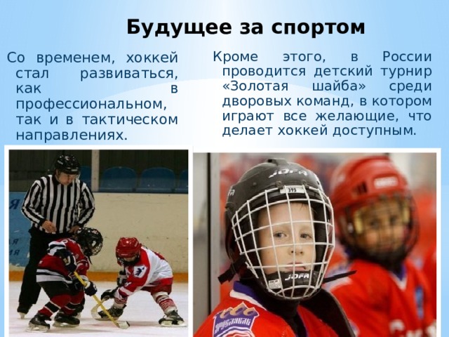 Будущее за спортом Кроме этого, в России проводится детский турнир «Золотая шайба» среди дворовых команд, в котором играют все желающие, что делает хоккей доступным. Со временем, хоккей стал развиваться, как в профессиональном, так и в тактическом направлениях.