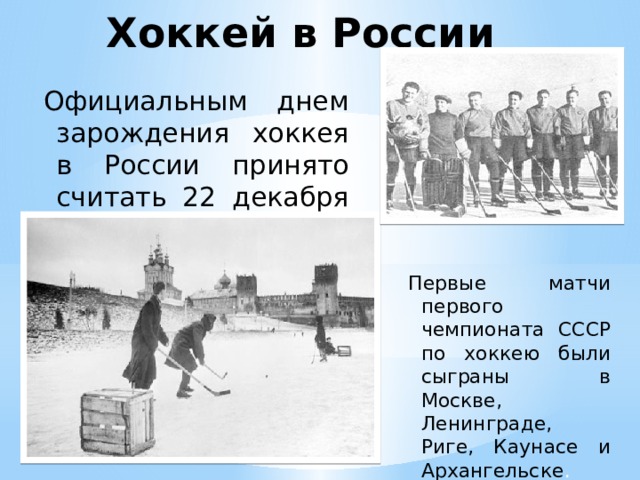 Хоккей в России Официальным днем зарождения хоккея в России принято считать 22 декабря 1946. Первые матчи первого чемпионата СССР по хоккею были сыграны в Москве, Ленинграде, Риге, Каунасе и Архангельске .