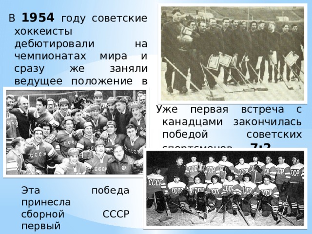 В 1954 году советские хоккеисты дебютировали на чемпионатах мира и сразу же заняли ведущее положение в мировом хоккее . Уже первая встреча с канадцами закончилась победой советских спортсменов —  7:2. Эта победа принесла сборной СССР первый титул Чемпиона Мира.