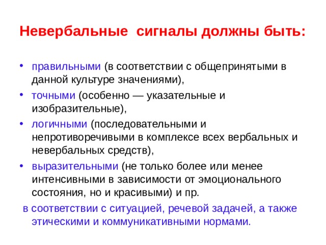 Невербальные сигналы должны быть: правильными (в соответствии с общепринятыми в данной культуре значениями), точными (особенно — указательные и изобразительные), логичными (последовательными и непротиворечивыми в комплексе всех вербальных и невербальных средств), выразительными (не только более или менее интенсивными в зависимости от эмоционального состояния, но и красивыми) и пр.  в соответствии с ситуацией, речевой задачей, а также этическими и коммуникативными нормами.