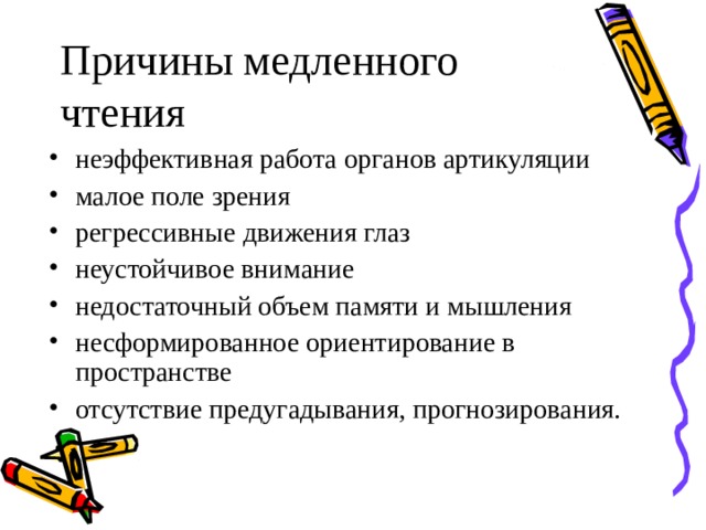 Причины медленного чтения  неэффективная работа органов артикуляции малое поле зрения регрессивные движения глаз неустойчивое внимание недостаточный объем памяти и мышления несформированное ориентирование в пространстве отсутствие предугадывания, прогнозирования.