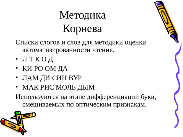 Методика  Корнева Списки слогов и слов для методики оценки автоматизированности чтения. Л Т К О Д КИ РО ОМ ДА ЛАМ ДИ СИН ВУР МАК РИС МОЛЬ ДЫМ Используются на этапе дифференциации букв, смешиваемых по оптическим признакам.