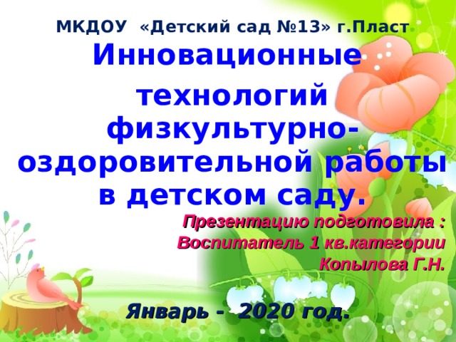 МКДОУ «Детский сад №13» г.Пласт Инновационные технологий физкультурно-оздоровительной работы в детском саду. Презентацию подготовила : Воспитатель 1 кв.категории Копылова Г.Н.  Январь - 2020 год.