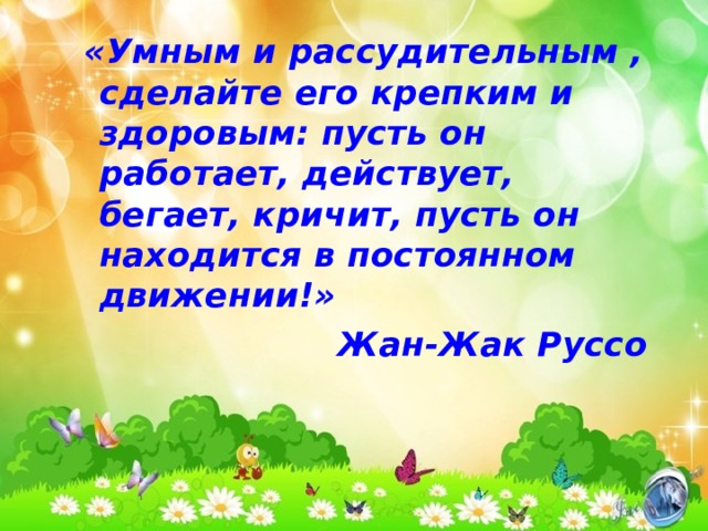 «Умным и рассудительным , сделайте его крепким и здоровым: пусть он работает, действует, бегает, кричит, пусть он находится в постоянном движении!» Жан-Жак Руссо