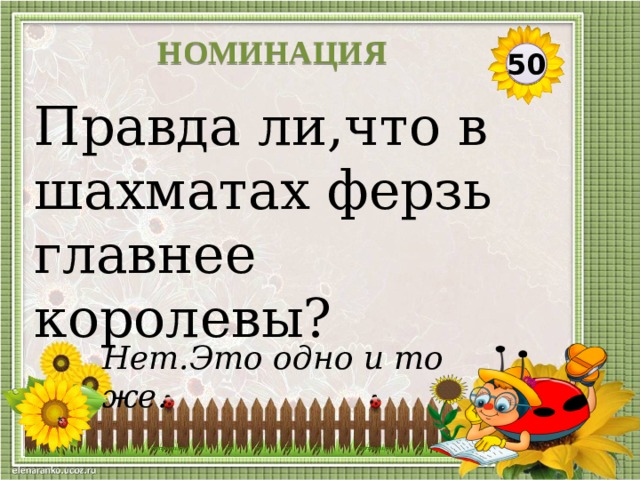 НОМИНАЦИЯ 50 Правда ли,что в шахматах ферзь главнее королевы? Нет.Это одно и то же.