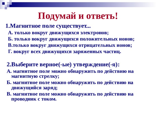 Подумай и ответь! 1.Магнитное поле существует...   А. только вокруг движущихся электронов;  Б. только вокруг движущихся положительных ионов;  В.только вокруг движущихся отрицательных ионов;  Г. вокруг всех движущихся заряженных частиц.   2.Выберите верное(-ые) утверждение(-я):   А. магнитное поле можно обнаружить по действию на магнитную стрелку;  Б. магнитное поле можно обнаружить по действию на движущийся заряд;  В. магнитное поле можно обнаружить по действию на проводник с током.