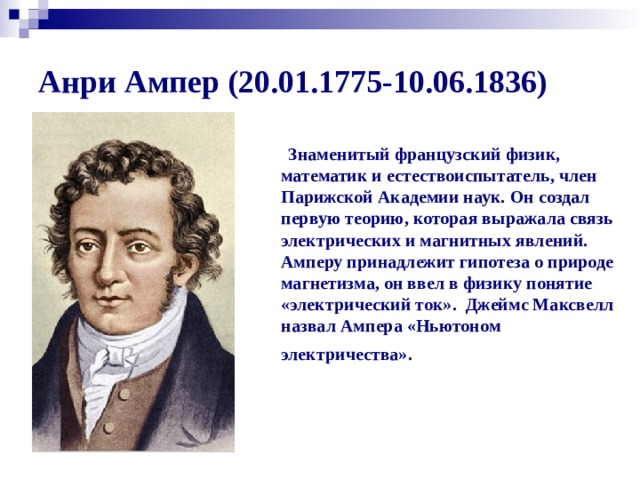 Анри Ампер (20.01.1775-10.06.1836)  Знаменитый французский физик, математик и естествоиспытатель, член Парижской Академии наук. Он создал первую теорию, которая выражала связь электрических и магнитных явлений. Амперу принадлежит гипотеза о природе магнетизма, он ввел в физику понятие «электрический ток». Джеймс Максвелл назвал Ампера «Ньютоном электричества».