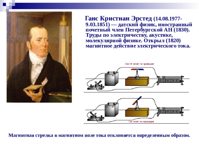 Ганс Кристиан Эрстед (14.08.1977- 9.03.1851) — датский физик, иностранный почетный член Петербургской АН (1830). Труды по электричеству, акустике, молекулярной физике. Открыл (1820) магнитное действие электрического тока. Опыт Эрстеда (1820г.) Магнитная стрелка в магнитном поле тока отклоняется определенным образом.