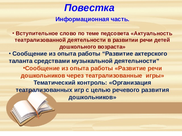 Повестка Информационная часть.   Вступительное слово по теме педсовета «Актуальность театрализованной деятельности в развитии речи детей дошкольного возраста»  Сообщение из опыта работы “Развитие актерского таланта средствами музыкальной деятельности” Сообщение из опыта работы «Развитие речи дошкольников через театрализованные игры» Тематический контроль: «Организация театрализованных игр с целью речевого развития дошкольников»