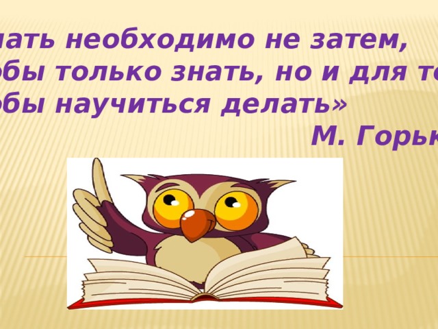 «Знать необходимо не затем, чтобы только знать, но и для того чтобы научиться делать» М. Горький