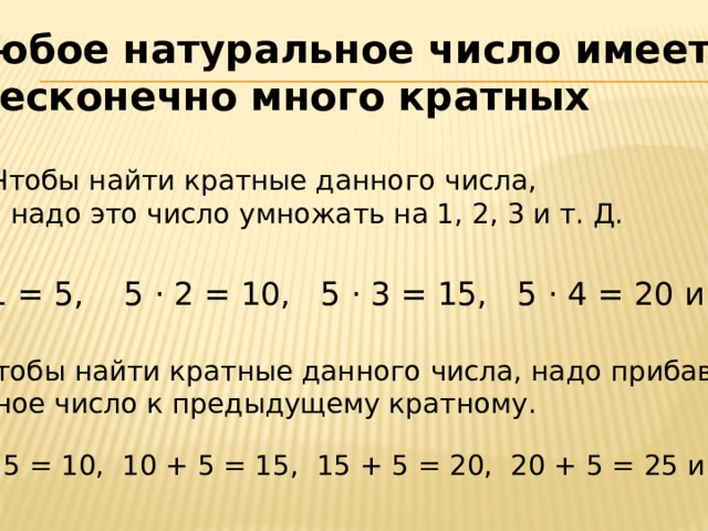 Любое натуральное число имеет  бесконечно много кратных Чтобы найти кратные данного числа,  надо это число умножать на 1, 2, 3 и т. Д. 5 · 1 = 5, 5 · 2 = 10, 5 · 3 = 15, 5 · 4 = 20 и т. д. 2. Чтобы найти кратные данного числа, надо прибавлять данное число к предыдущему кратному. 5 + 5 = 10, 10 + 5 = 15, 15 + 5 = 20, 20 + 5 = 25 и т. д.
