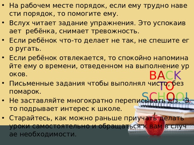 На рабочем месте порядок, если ему трудно навести порядок, то помогите ему. Вслух читает задание упражнения. Это успокаивает ребёнка, снимает тревожность. Если ребёнок что-то делает не так, не спешите его ругать. Если ребёнок отвлекается, то спокойно напоминайте ему о времени, отведенном на выполнение уроков. Письменные задания чтобы выполнял чисто, без помарок. Не заставляйте многократно переписывать д/з. Это подрывает интерес к школе. Старайтесь, как можно раньше приучать делать уроки самостоятельно и обращаться к вам в случае необходимости.