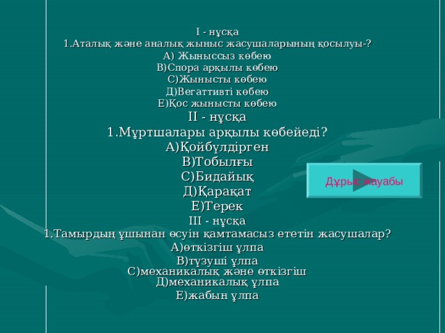 І - нұсқа 1.Аталық және анaлық жыныс жасушаларының қосылуы-? А) Жыныссыз көбею В)Спора арқылы көбею С)Жынысты көбею Д)Вегаттивті көбею Е)Қос жынысты көбею ІІ - нұсқа 1.Мұртшалары арқылы көбейеді? А)Қойбүлдірген В)Тобылғы С)Бидайық Д)Қарақат Е)Терек ІІІ - нұсқа 1.Тамырдың ұшынан өсуін қамтамасыз ететін жасушалар? А)өткізгіш ұлпа В)түзуші ұлпа  С)механикалық және өткізгіш  Д)механикалық ұлпа Е)жабын ұлпа Дұрыс жауабы