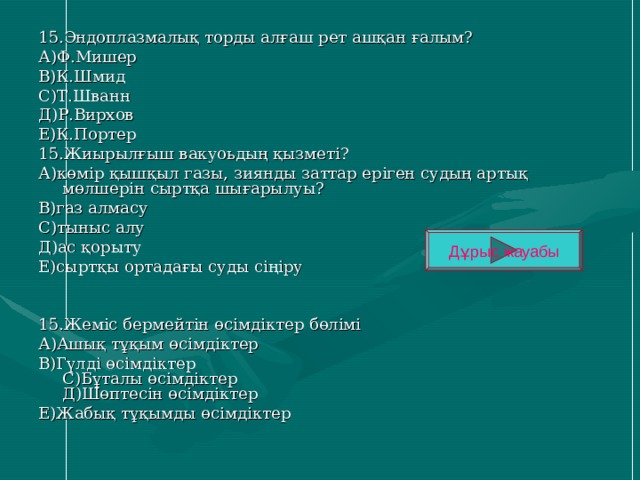 15.Эндоплазмалық торды алғаш рет ашқан ғалым? А)Ф.Мишер В)К.Шмид С)Т.Шванн Д)Р.Вирхов Е)К.Портер 15.Жиырылғыш вакуоьдың қызметі? А)көмір қышқыл газы, зиянды заттар еріген судың артық мөлшерін сыртқа шығарылуы? В)газ алмасу С)тыныс алу Д)ас қорыту Е)сыртқы ортадағы суды сіңіру 15.Жеміс бермейтін өсімдіктер бөлімі А)Ашық тұқым өсімдіктер В)Гүлді өсімдіктер  С)Бұталы өсімдіктер  Д)Шөптесін өсімдіктер Е)Жабық тұқымды өсімдіктер Дұрыс жауабы