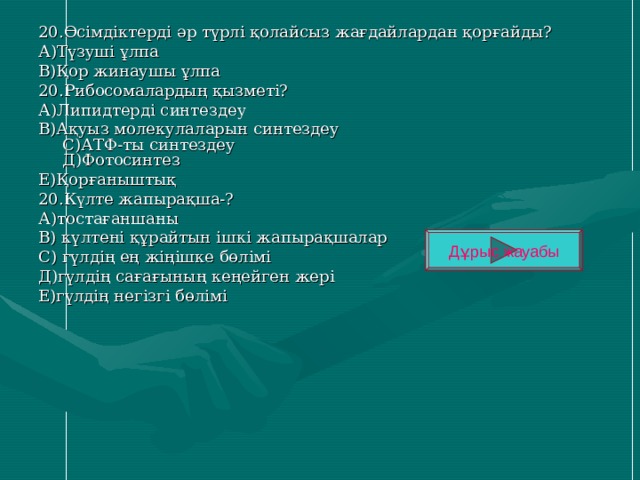 20.Өсімдіктерді әр түрлі қолайсыз жағдайлардан қорғайды? А)Түзуші ұлпа В)Қор жинаушы ұлпа 20.Рибосомалардың қызметі? А)Липидтерді синтездеу В)Ақуыз молекулаларын синтездеу  С)АТФ-ты синтездеу  Д)Фотосинтез Е)Қорғаныштық 20.Күлте жапырақша-? А)тостағаншаны В) күлтені құрайтын ішкі жапырақшалар С) гүлдің ең жіңішке бөлімі Д)гүлдің сағағының кеңейген жері Е)гүлдің негізгі бөлімі Дұрыс жауабы