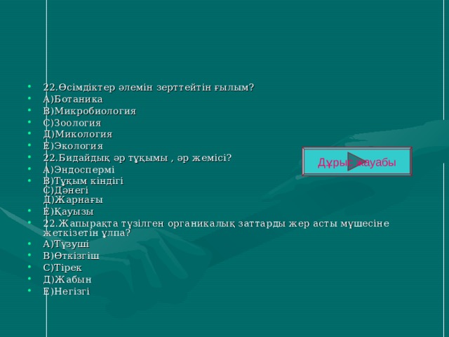 22.Өсімдіктер әлемін зерттейтін ғылым? А)Ботаника В)Микробиология С)Зоология Д)Микология Е)Экология 22.Бидайдық әр тұқымы , әр жемісі? А)Эндоспермі В)Тұқым кіндігі  С)Дәнегі  Д)Жарнағы Е)Қауызы 22.Жапырақта түзілген органикалық заттарды жер асты мүшесіне жеткізетін ұлпа? А)Түзуші В)Өткізгіш С)Тірек Д)Жабын Е)Негізгі