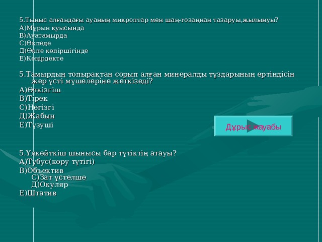 5.Тыныс алғандағы ауаның микроптар мен шаң-тозаңнан тазаруы,жылынуы? А)Мұрын қуысында В)Ауатамырда С)Өкпеде Д)Өкпе көпіршігінде Е)Кеңірдекте 5.Тамырдың топырақтан сорып алған минералды тұздарының ертіндісін жер үсті мүшелеріне жеткізеді? А)Өткізгіш В)Тірек С)Негізгі Д)Жабын Е)Түзуші 5.Үлкейткіш шынысы бар түтіктің атауы? А)Тубус(көру түтігі) В)Объектив  С)Зат үстелше  Д)Окуляр Е)Штатив Дұрыс жауабы