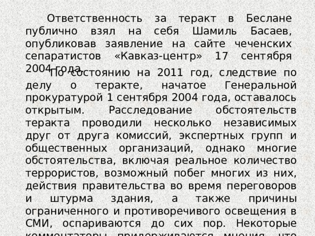 Ответственность за теракт в Беслане публично взял на себя Шамиль Басаев, опубликовав заявление на сайте чеченских сепаратистов «Кавказ-центр» 17 сентября 2004 года. По состоянию на 2011 год, следствие по делу о теракте, начатое Генеральной прокуратурой 1 сентября 2004 года, оставалось открытым. Расследование обстоятельств теракта проводили несколько независимых друг от друга комиссий, экспертных групп и общественных организаций, однако многие обстоятельства, включая реальное количество террористов, возможный побег многих из них, действия правительства во время переговоров и штурма здания, а также причины ограниченного и противоречивого освещения в СМИ, оспариваются до сих пор. Некоторые комментаторы придерживаются мнения, что гибель некоторых заложников была вызвана операцией по их освобождению.