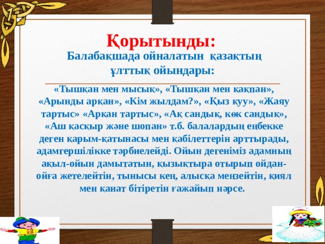 Қорытынды: Балабақшада ойналатын қазақтың ұлттық ойындары: «Тышқан мен мысық», «Тышқан мен қақпан», «Арынды арқан», «Кім жылдам?», «Қыз қуу», «Жаяу тартыс» «Арқан тартыс», «Ақ сандық, көк сандық», «Аш қасқыр және шопан» т.б. балалардың еңбекке деген қарым-қатынасы мен қабілеттерін арттырады, адамгершілікке тәрбиелейді. Ойын дегеніміз адамның ақыл-ойын дамытатын, қызықтыра отырып ойдан-ойға жетелейтін, тынысы кең, алысқа меңзейтін, қиял мен қанат бітіретін ғажайып нәрсе.