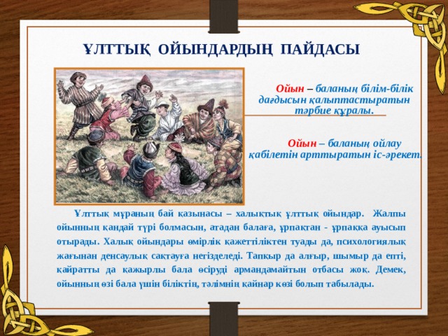 ҰЛТТЫҚ ОЙЫНДАРДЫҢ ПАЙДАСЫ Ойын  – баланың білім-білік дағдысын қалыптастыратын  тәрбие құралы.  Ойын – баланың ойлау қабілетін арттыратын іс-әрекет.  Ұлттық мұраның бай қазынасы – халықтық ұлттық ойындар. Жалпы ойынның қандай түрі болмасын, атадан балаға, ұрпақтан - ұрпаққа ауысып отырады. Халық ойындары өмірлік қажеттіліктен туады да, психологиялық жағынан денсаулық сақтауға негізделеді. Тапқыр да алғыр, шымыр да епті, қайратты да қажырлы бала өсіруді армандамайтын отбасы жоқ. Демек, ойынның өзі бала үшін біліктің, тәлімнің қайнар көзі болып табылады.