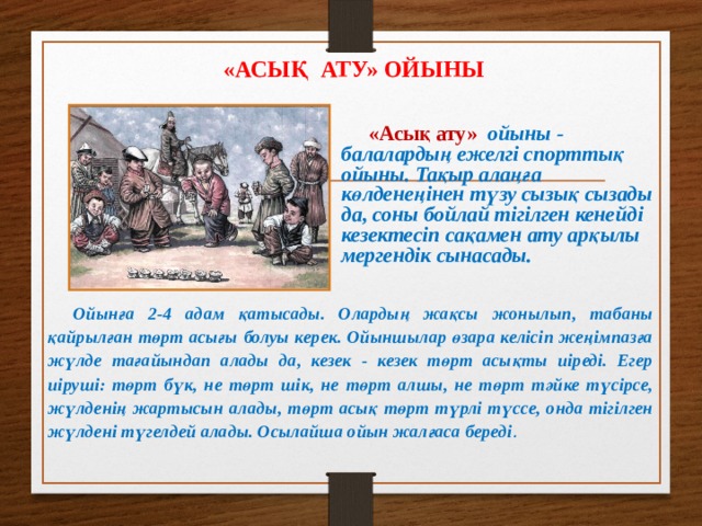 «АСЫҚ АТУ» ОЙЫНЫ «Асық ату»  ойыны - балалардың ежелгі спорттық ойыны. Тақыр алаңға көлденеңінен түзу сызық сызады да, соны бойлай тігілген кенейді кезектесіп сақамен ату арқылы мергендік сынасады. Ойынға 2-4 адам қатысады. Олардың жақсы жонылып, табаны қайрылған төрт асығы болуы керек. Ойыншылар өзара келісіп жеңімпазға жүлде тағайындап алады да, кезек - кезек төрт асықты иіреді. Егер иіруші: төрт бүк, не төрт шік, не төрт алшы, не төрт тәйке түсірсе, жүлденің жартысын алады, төрт асық төрт түрлі түссе, онда тігілген жүлдені түгелдей алады. Осылайша ойын жалғаса береді .