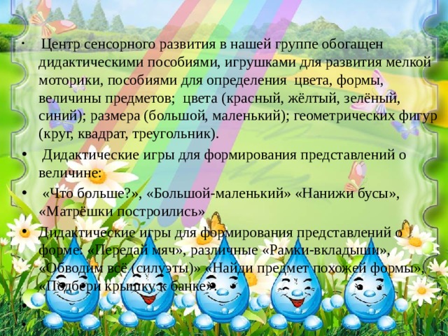 Центр сенсорного развития в нашей группе обогащен дидактическими пособиями, игрушками для развития мелкой моторики, пособиями для определения цвета, формы, величины предметов; цвета (красный, жёлтый, зелёный, синий); размера (большой, маленький); геометрических фигур (круг, квадрат, треугольник).  Дидактические игры для формирования представлений о величине:  «Что больше?», «Большой-маленький» «Нанижи бусы», «Матрёшки построились» Дидактические игры для формирования представлений о форме: «Передай мяч», различные «Рамки-вкладыши», «Обводим всё (силуэты)» «Найди предмет похожей формы», «Подбери крышку к банке».  