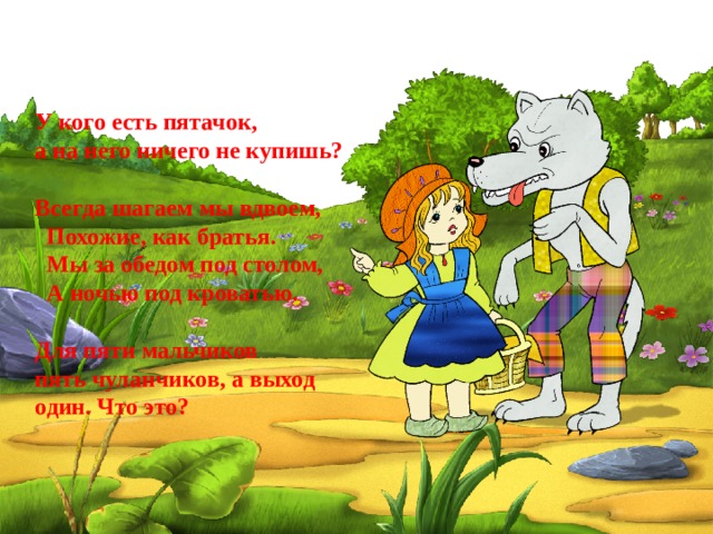 У кого есть пятачок, а на него ничего не купишь?  Всегда шагаем мы вдвоем,   Похожие, как братья.   Мы за обедом под столом,   А ночью под кроватью.  Для пяти мальчиков пять чуланчиков, а выход   один. Что это?