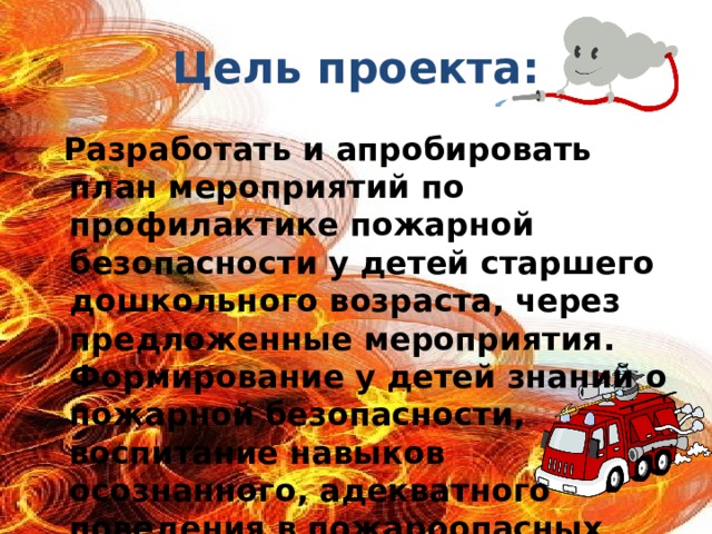 Цель проекта:  Разработать и апробировать план мероприятий по профилактике пожарной безопасности у детей старшего дошкольного возраста, через предложенные мероприятия. Формирование у детей знаний о пожарной безопасности, воспитание навыков осознанного, адекватного поведения в пожароопасных ситуациях.