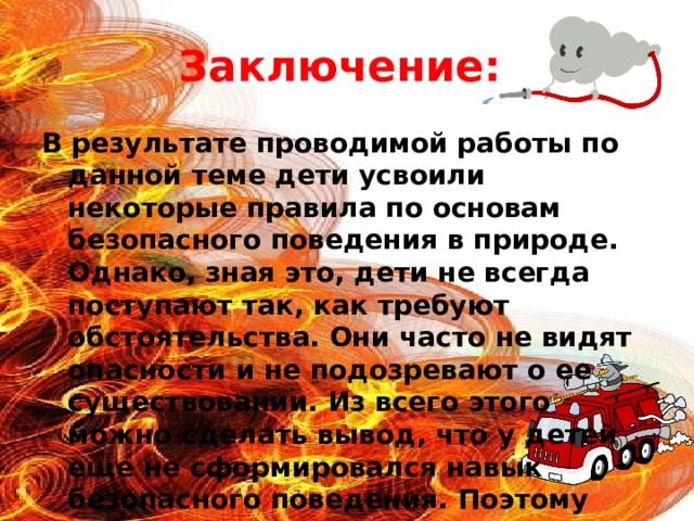 Заключение: В результате проводимой работы по данной теме дети усвоили некоторые правила по основам безопасного поведения в природе. Однако, зная это, дети не всегда поступают так, как требуют обстоятельства. Они часто не видят опасности и не подозревают о ее существовании. Из всего этого можно сделать вывод, что у детей еще не сформировался навык безопасного поведения. Поэтому работу по формированию основ безопасности детей, как важнейшую часть, планирую продолжать и в старшей, и в подготовительной группах.