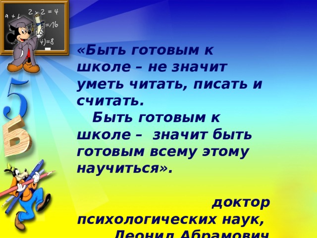 «Быть готовым к школе – не значит уметь читать, писать и считать.  Быть готовым к школе – значит быть готовым всему этому научиться».   доктор психологических наук, Леонид Абрамович Венгер