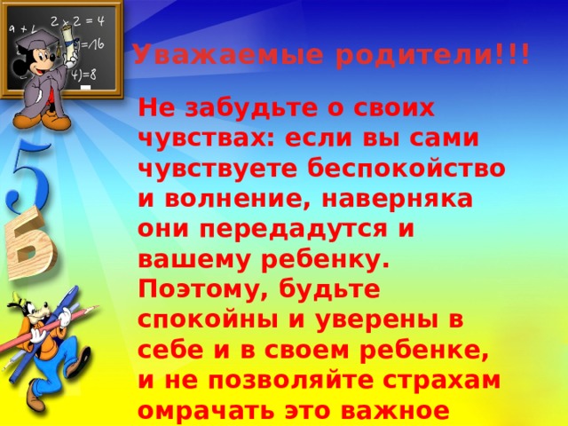 Уважаемые родители!!! Не забудьте о своих чувствах: если вы сами чувствуете беспокойство и волнение, наверняка они передадутся и вашему ребенку. Поэтому, будьте спокойны и уверены в себе и в своем ребенке, и не позволяйте страхам омрачать это важное событие в жизни ребенка.