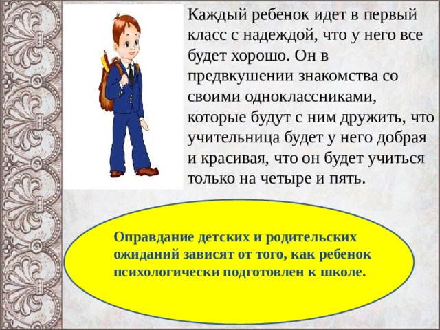 Каждый ребенок идет в первый класс с надеждой, что у него все будет хорошо. Он в предвкушении знакомства со своими одноклассниками, которые будут с ним дружить, что учительница будет у него добрая и красивая, что он будет учиться только на четыре и пять. Оправдание детских и родительских ожиданий зависят от того, как ребенок психологически подготовлен к школе.