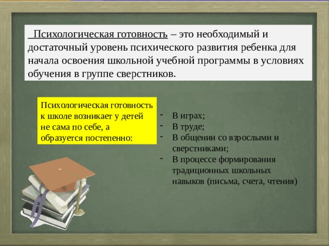 Психологическая готовность – это необходимый и достаточный уровень психического развития ребенка для начала освоения школьной учебной программы в условиях обучения в группе сверстников. Психологическая готовность к школе возникает у детей не сама по себе, а образуется постепенно: