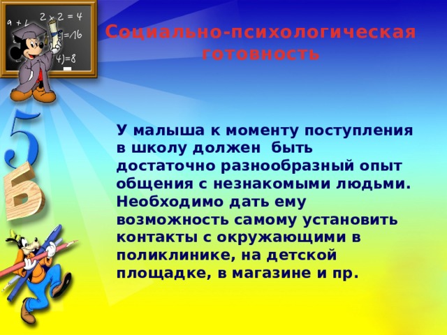 Социально-психологическая готовность У малыша к моменту поступления в школу должен быть достаточно разнообразный опыт общения с незнакомыми людьми. Необходимо дать ему возможность самому установить контакты с окружающими в поликлинике, на детской площадке, в магазине и пр.